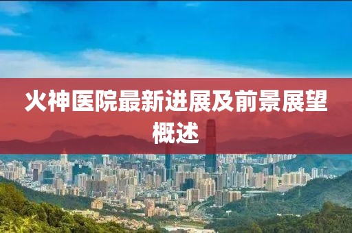火神医院最新进展及前景展望概述