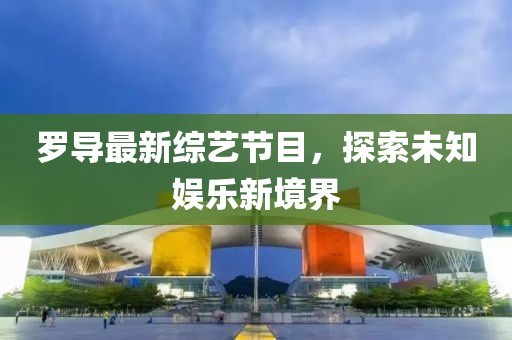 罗导最新综艺节目，探索未知娱乐新境界