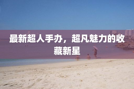 最新超人手办，超凡魅力的收藏新星