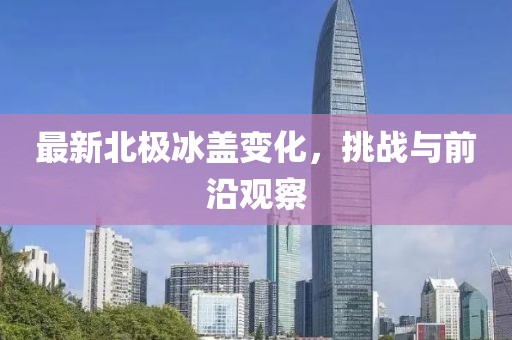 最新北极冰盖变化，挑战与前沿观察