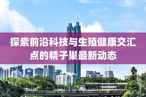 探索前沿科技与生殖健康交汇点的精子巢最新动态