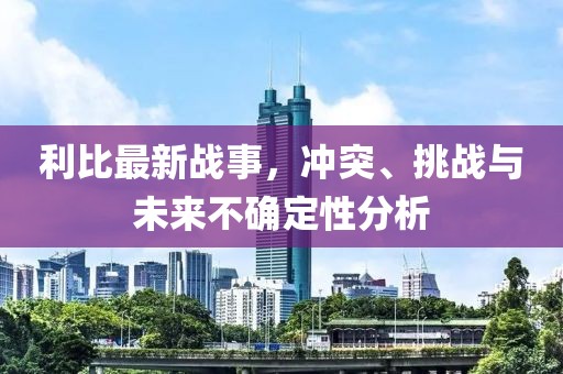 利比最新战事，冲突、挑战与未来不确定性分析