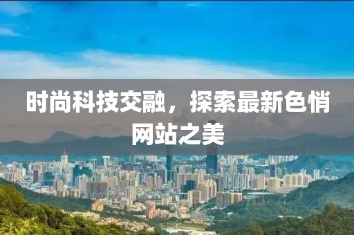时尚科技交融，探索最新色悄网站之美