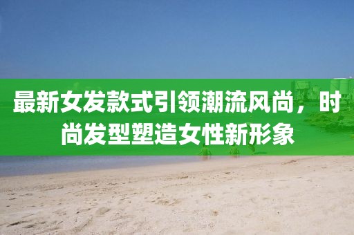 最新女发款式引领潮流风尚，时尚发型塑造女性新形象
