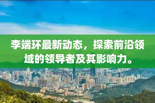 李端环最新动态，探索前沿领域的领导者及其影响力。