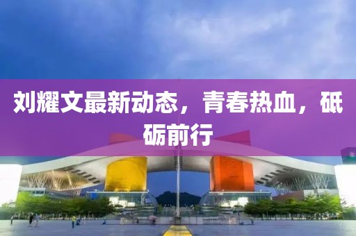 刘耀文最新动态，青春热血，砥砺前行