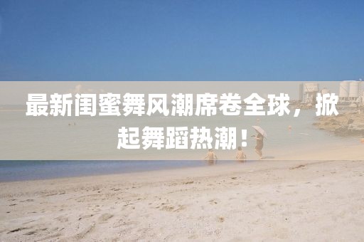 最新闺蜜舞风潮席卷全球，掀起舞蹈热潮！