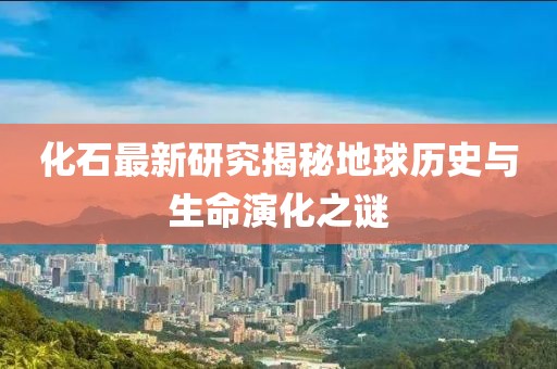 化石最新研究揭秘地球历史与生命演化之谜