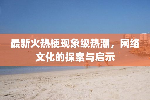最新火热梗现象级热潮，网络文化的探索与启示