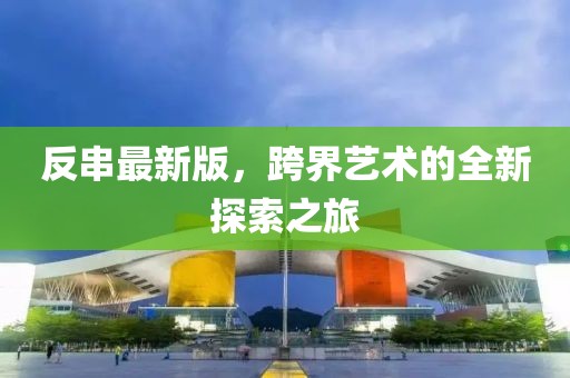 反串最新版，跨界艺术的全新探索之旅