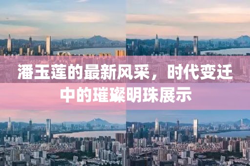 潘玉莲的最新风采，时代变迁中的璀璨明珠展示