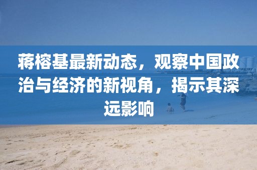 蒋榕基最新动态，观察中国政治与经济的新视角，揭示其深远影响