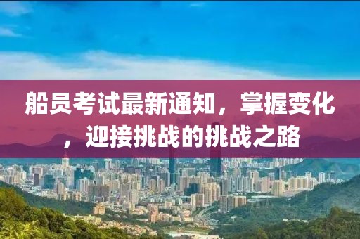 船员考试最新通知，掌握变化，迎接挑战的挑战之路