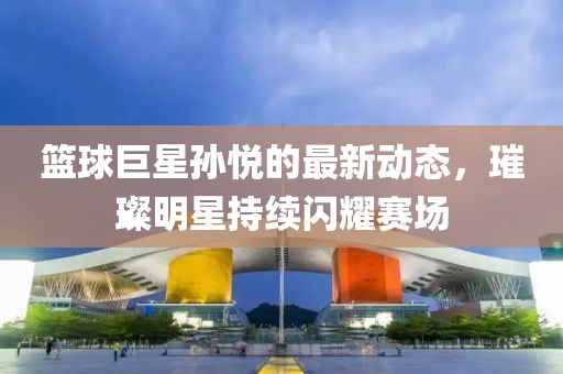 篮球巨星孙悦的最新动态，璀璨明星持续闪耀赛场