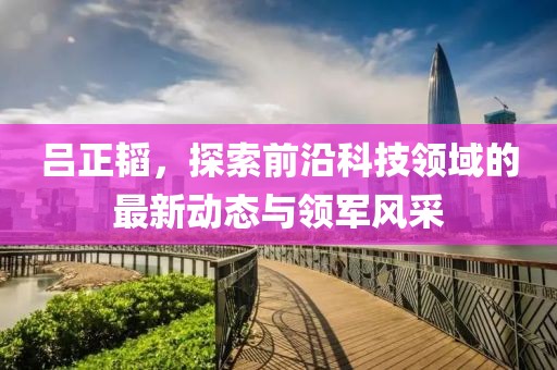 吕正韬，探索前沿科技领域的最新动态与领军风采