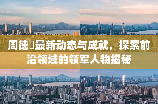 周德堃最新动态与成就，探索前沿领域的领军人物揭秘