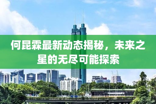 何昆霖最新动态揭秘，未来之星的无尽可能探索