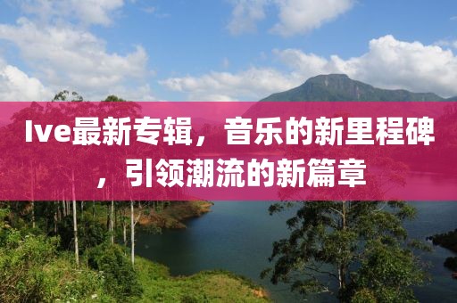 Ive最新专辑，音乐的新里程碑，引领潮流的新篇章
