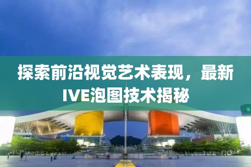 探索前沿视觉艺术表现，最新IVE泡图技术揭秘