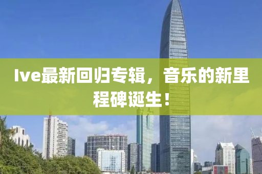Ive最新回归专辑，音乐的新里程碑诞生！