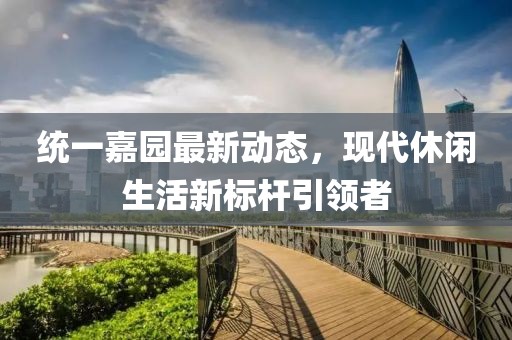 统一嘉园最新动态，现代休闲生活新标杆引领者