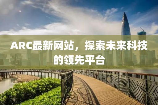 ARC最新网站，探索未来科技的领先平台