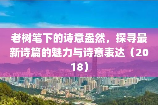 老树笔下的诗意盎然，探寻最新诗篇的魅力与诗意表达（2018）