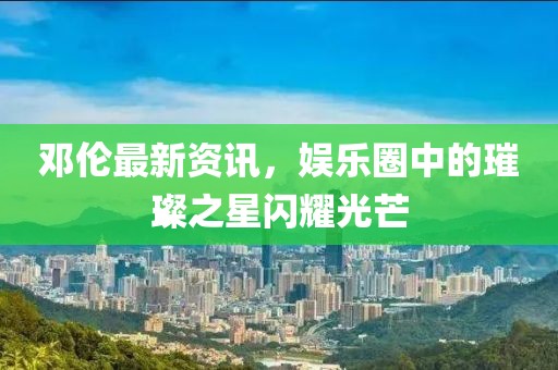 邓伦最新资讯，娱乐圈中的璀璨之星闪耀光芒