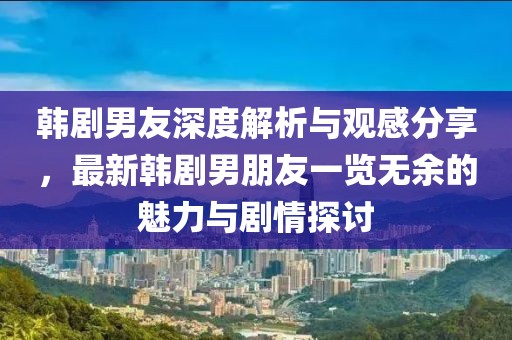 韩剧男友深度解析与观感分享，最新韩剧男朋友一览无余的魅力与剧情探讨