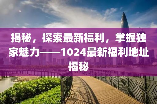 揭秘，探索最新福利，掌握独家魅力——1024最新福利地址揭秘