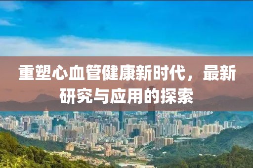 重塑心血管健康新时代，最新研究与应用的探索