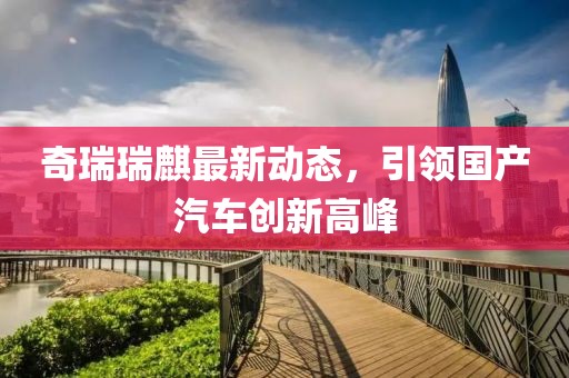 奇瑞瑞麒最新动态，引领国产汽车创新高峰