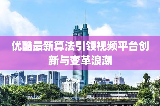 优酷最新算法引领视频平台创新与变革浪潮
