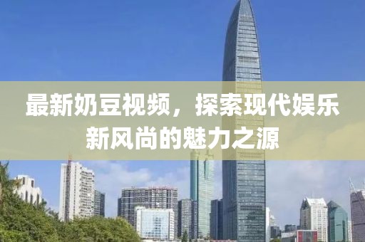 最新奶豆视频，探索现代娱乐新风尚的魅力之源