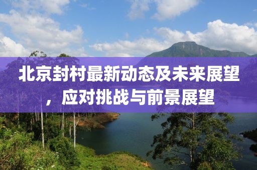北京封村最新动态及未来展望，应对挑战与前景展望