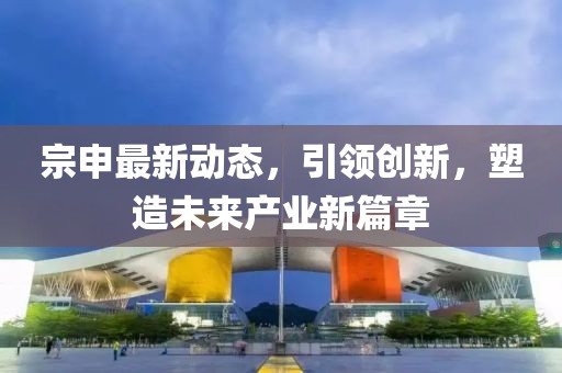 宗申最新动态，引领创新，塑造未来产业新篇章