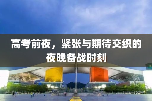 高考前夜，紧张与期待交织的夜晚备战时刻