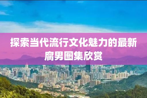 探索当代流行文化魅力的最新腐男图集欣赏