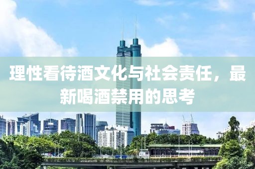 理性看待酒文化与社会责任，最新喝酒禁用的思考