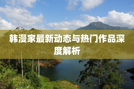 韩漫家最新动态与热门作品深度解析