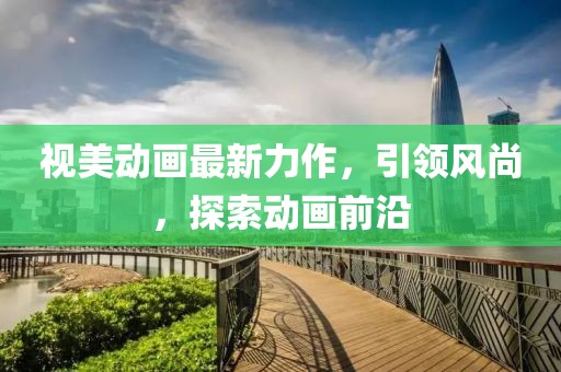 视美动画最新力作，引领风尚，探索动画前沿
