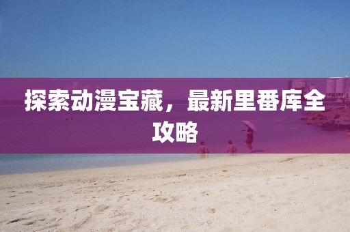 探索动漫宝藏，最新里番库全攻略