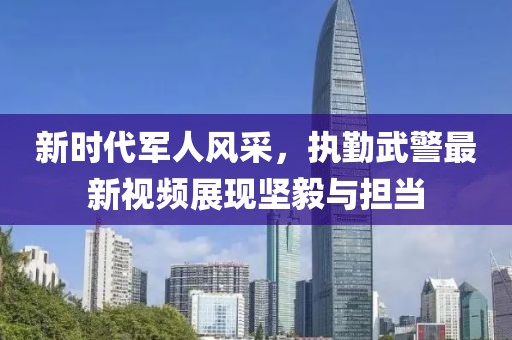 新时代军人风采，执勤武警最新视频展现坚毅与担当