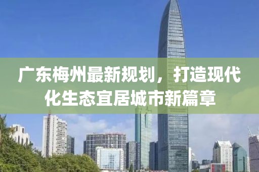 广东梅州最新规划，打造现代化生态宜居城市新篇章