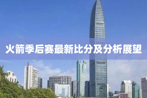 火箭季后赛最新比分及分析展望