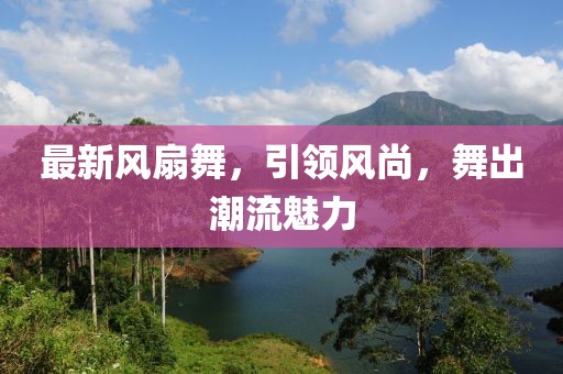 最新风扇舞，引领风尚，舞出潮流魅力