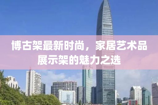 博古架最新时尚，家居艺术品展示架的魅力之选