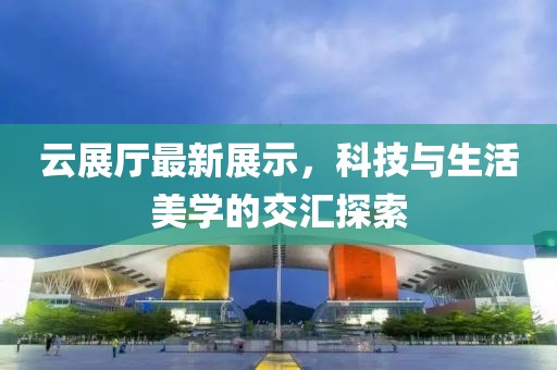 云展厅最新展示，科技与生活美学的交汇探索