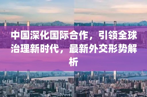 中国深化国际合作，引领全球治理新时代，最新外交形势解析