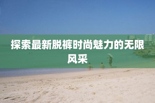探索最新脱裤时尚魅力的无限风采
